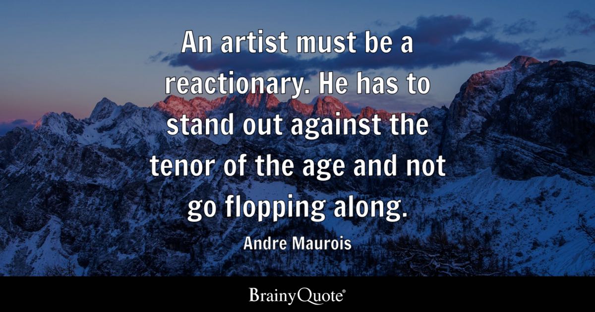 “An artist must be a reactionary. He has to stand out against the tenor of the age and not go flopping along.” – Andre Maurois