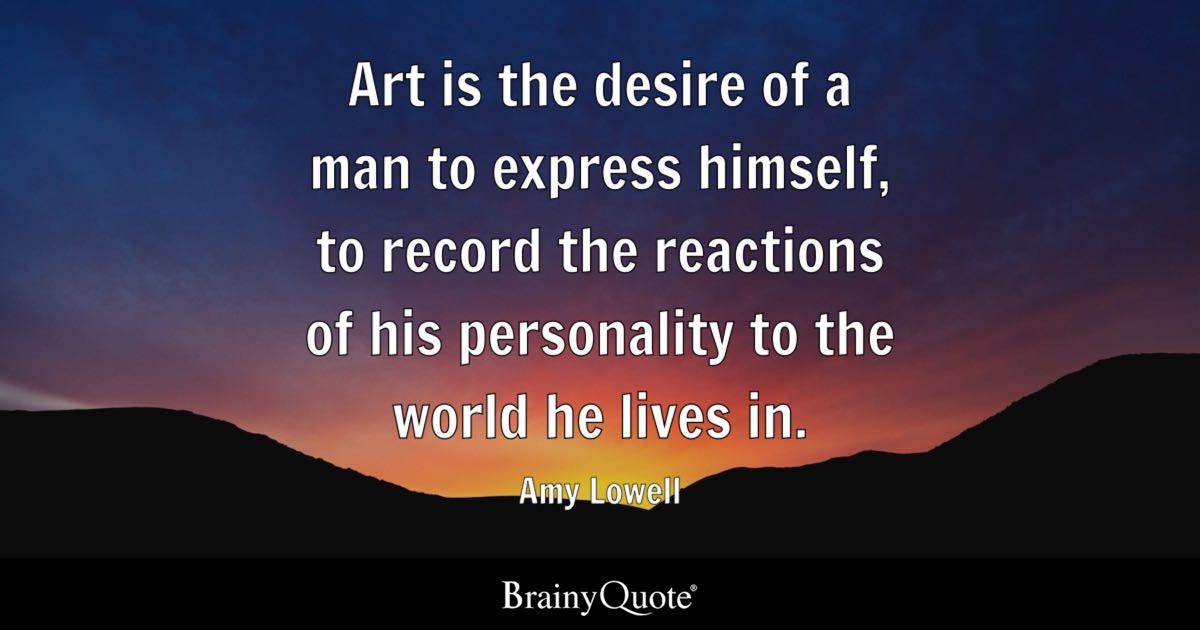 “Art is the desire of a man to express himself, to record the reactions of his personality to the world he lives in.” – Amy Lowell
