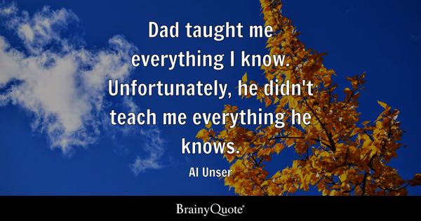 “Dad taught me everything I know. Unfortunately, he didn’t teach me everything he knows.” – Al Unser