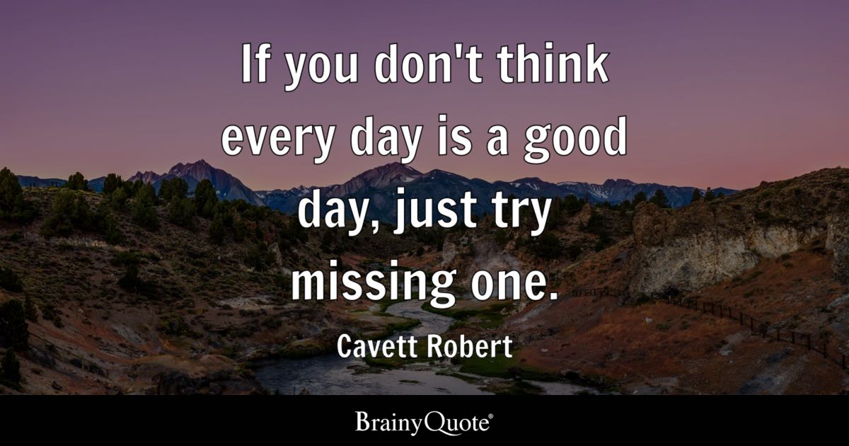 “If you don’t think every day is a good day, just try missing one.” – Cavett Robert
