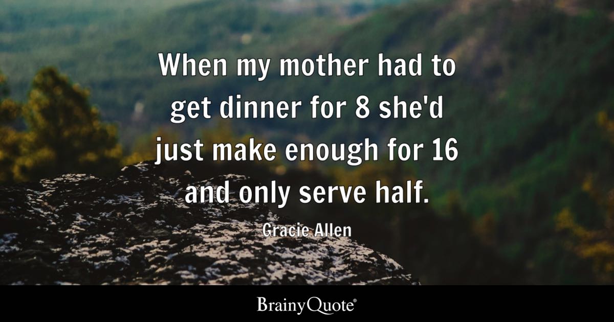 “When my mother had to get dinner for 8 she’d just make enough for 16 and only serve half.” – Gracie Allen